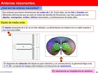 Antenas resonantes.
¿Qué son las antenas resonantes?
   Son antenas que tienen dimensiones del orden de /2 . Entre ellas, las de hilo o lineales con
   diferentes estructuras que se usan en todas las bandas de frecuencia. Las más usadas son los
   dipolos, monopolos, anillos, hélices resonantes y combinaciones de todas ellas.

Dipolo de media onda

   El dipolo resonante de   /2 es el más utilizado. La alimentación se realiza con un cable coaxial o
   con una línea bifilar.




     El diagrama de radiación del dipolo es poco directivo y, en consecuencia, la ganancia llega a los
     2,15 dBi. La banda de trabajo está limitada a la frecuencia de resonancia.

www.coimbraweb.com                                        En resonancia su impedancia es resistiva.      4
 