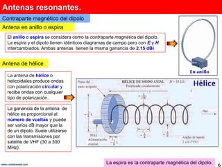 Antenas resonantes.
Contraparte magnético del dipolo
Antena en anillo o espira
    El anillo o espira se considera como la contraparte magnética del dipolo.
    La espira y el dipolo tienen idénticos diagramas de campo pero con E y H
    intercambiados. Ambas antenas tienen la misma ganancia de 2.15 dBi.


Antena de hélice

    La antena de hélice o
    helicoidales produce ondas
    con polarización circular y
    recibe ondas con cualquier
    tipo de polarización.

    La ganancia de la antena de
    hélice es proporcional al
    número de vueltas y puede
    ser varios dB mayor que la
    de un dipolo. Suele utilizarse
    con las transmisiones por
    satélite de VHF (30 a 300
    MHz).


www.coimbraweb.com                                 La espira es la contraparte magnética del dipolo.   6
 