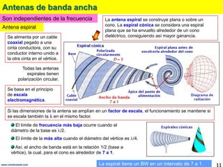 Antenas de banda anchaSon independientes de la frecuenciaLa antena espiral se construye plana o sobre un cono. La espiral cónica se considera una espiral plana que se ha envuelto alrededor de un cono dieléctrico, consiguiendo así mayor ganancia. Antena espiralSe alimenta por un cable coaxial pegado a una cinta conductora, con su conductor interno unido a la otra cinta en el vértice.Todas las antenas espirales tienen polarización circular.Se basa en el principio de escala electromagnética.Si las dimensiones de la antena se amplían en un factor de escala, el funcionamiento se mantiene si se escala también la en el mismo factor.  El límite de frecuencia más baja ocurre cuando el diámetro de la base es /2.   El límite de la más alta cuando el diámetro del vértice es /4.  Así, el ancho de banda está en la relación 1/2 (base a vértice), la cual, para el cono es alrededor de 7 a 1. La espiral tiene un BW en un intervalo de 7 a 1.11www.coimbraweb.com