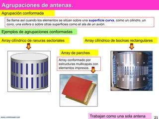 Agrupaciones de antenas.Agrupación conformadaSe llama así cuando los elementos se sitúan sobre una superficie curva, como un cilindro, un cono, una esfera o sobre otras superficies como el ala de un avión.Ejemplos de agrupaciones conformadasArray cilíndrico de ranuras sectorialesArray cilíndrico de bocinas rectangularesArray de parchesArray conformado por estructuras multicapas con elementos impresos.Trabajan como una sola antena21www.coimbraweb.com
