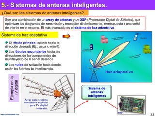 5.- Sistemas de antenas inteligentes.¿Qué son las sistemas de antenas inteligentes?Son una combinación de un array de antenas y un DSP (Procesador Digital de Señales), que optimizan los diagramas de transmisión y recepción dinámicamente, en respuesta a una señal de interés en el entorno. El más avanzado es el sistema de haz adaptativo.Sistema de haz adaptativo El lóbulo principal apunta hacia la dirección deseada (Ej.: usuario móvil). Los lóbulos secundarios hacia las direcciones de las componentes de multitrayecto de la señal deseada. Los nulos de radiación hacia donde están las fuentes de interferencia. Ejemplo en la TV digital22www.coimbraweb.com
