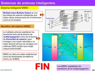 Sistemas de antenas inteligentes.Sistema inteligente MIMOMultiple Input Multiple Output es una tecnología de antenas inteligentes que utiliza varias antenas tanto en el transmisor como en el receptor. Beneficio del sistema MIMOLa múltiples antenas capitalizan los beneficios tanto del fenómeno de multipropagacióncomo de la técnica de diversidad de espacio, para conseguir una mayor velocidad y un mejor alcance del que se consigue con sistemas SISO (single input single output) tradicionales.MIMO se utiliza en redes inalámbricas como las femtoceldas de telefonía móvil y en WiMAX. FINLos MIMO capitalizan los beneficios de la multipropagación.24www.coimbraweb.com