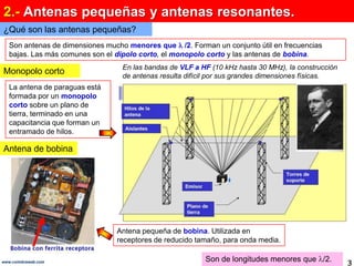 2.- Antenas pequeñas y antenas resonantes.¿Qué son las antenas pequeñas?Son antenas de dimensiones mucho menores que  /2. Forman un conjunto útil en frecuencias bajas. Las más comunes son el dipolo corto, el monopolo cortoy las antenas de bobina.  En las bandas de VLF a HF (10 kHz hasta 30 MHz), la construcción de antenas resulta difícil por sus grandes dimensiones físicas. Monopolo cortoLa antena de paraguas está formada por un monopolo corto sobre un plano de tierra, terminado en una capacitancia que forman un entramado de hilos. Antena de bobinaAntena pequeña de bobina. Utilizada en receptores de reducido tamaño, para onda media. Son de longitudes menores que /2.3www.coimbraweb.com