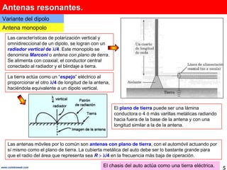 Antenas resonantes.Variante del dipoloAntena monopoloLas características de polarización vertical y omnidireccional de un dipolo, se logran con un radiador vertical de /4. Este monopolo se denomina Marconio antena con plano de tierra. Se alimenta con coaxial; el conductor central conectado al radiador y el blindaje a tierra.La tierra actúa como un “espejo” eléctrico al proporcionar el otro /4 de longitud de la antena, haciéndola equivalente a un dipolo vertical. El plano de tierra puede ser una lámina conductora o 4 ó más varillas metálicas radiando hacia fuera de la base de la antena y con una longitud similar a la de la antena. Las antenas móviles por lo común son antenas con plano de tierra, con el automóvil actuando por sí mismo como el plano de tierra. La cubierta metálica del auto debe ser lo bastante grande para que el radio del área que representa sea R/4 en la frecuencia más baja de operación.El chasis del auto actúa como una tierra eléctrica.5www.coimbraweb.com