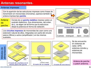 Antenas resonantes.Antenas impresasCon la aparición de las estructuras impresas como líneas de transmisión en microondas (microstrip), aparece también la antena impresa tipo parche.Antena de parcheConsta de un parche metálico impresosobre un sustrato dieléctrico. Sus dimensiones, del orden de , se eligen de tal forma que la estructura disipe la potencia en forma de radiación. Los circuitos impresos de microondas las usan como una extensión natural de ellos, integradas con parte del circuito pasivo (filtros) o activo (amplificador ) en los mismos sustratos. Se las encuentra en sistemas de radar, GPS, sistemas móviles y sistemas de microondas.Métodos de alimentaciónAntena de parche o patchantenna.9www.coimbraweb.com