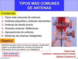 TIPOS MÁS COMUNES DE ANTENAS,[object Object],Contenido,[object Object],1.- Tipos más comunes de antenas.,[object Object],2.- Antenas pequeñas y antenas resonantes. ,[object Object],3.- Antenas de banda ancha.,[object Object],4.- Grandes antenas. Reflectores.,[object Object],5.- Agrupaciones de antenas. ,[object Object],6.- Sistemas de antenas inteligentes.,[object Object],Objetivo,[object Object],Describir los tipos más comunes de antenas, clasificados según su longitud eléctrica, el ancho de banda de frecuencias en el que operan y su inteligencia.,[object Object],Tema 5 de:,[object Object],Última modificación:,[object Object],28 de marzo de 2011,[object Object],ANTENAS Y PROPAGACIÓN DE ONDAS,[object Object],Edison Coimbra G.,[object Object],1,[object Object],www.coimbraweb.com,[object Object]