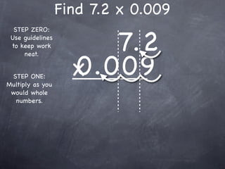 Find 7.2 x 0.009

                       7.2
  STEP ZERO:
 Use guidelines
 to keep work



                    0.009
     neat.


 STEP ONE:
Multiply as you
                    x
 would whole
  numbers.
 
