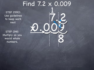 Find 7.2 x 0.009
                           1
                       7.2
  STEP ZERO:
 Use guidelines
 to keep work



                    0.009
     neat.


 STEP ONE:          x
                         8
Multiply as you
 would whole
  numbers.
 