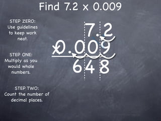 Find 7.2 x 0.009

                         7.2
  STEP ZERO:
 Use guidelines
 to keep work



                      0.009
     neat.


 STEP ONE:            x
                        64 8
Multiply as you
 would whole
  numbers.


    STEP TWO:
Count the number of
   decimal places.
 