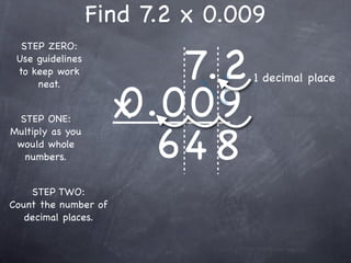 Find 7.2 x 0.009

                         7.2
  STEP ZERO:
 Use guidelines
 to keep work
                                1 decimal place

                      0.009
     neat.


 STEP ONE:            x
                        64 8
Multiply as you
 would whole
  numbers.


    STEP TWO:
Count the number of
   decimal places.
 