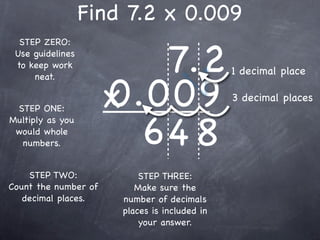 Find 7.2 x 0.009

                         7.2
  STEP ZERO:
 Use guidelines
 to keep work
                                               1 decimal place

                      0.009
     neat.


 STEP ONE:            x                        3 decimal places


                        64 8
Multiply as you
 would whole
  numbers.


    STEP TWO:              STEP THREE:
Count the number of       Make sure the
   decimal places.     number of decimals
                       places is included in
                           your answer.
 