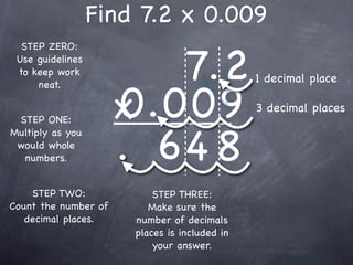 Find 7.2 x 0.009

                         7.2
  STEP ZERO:
 Use guidelines
 to keep work
                                               1 decimal place

                      0.009
     neat.


 STEP ONE:            x                        3 decimal places


                      . 64 8
Multiply as you
 would whole
  numbers.


    STEP TWO:              STEP THREE:
Count the number of       Make sure the
   decimal places.     number of decimals
                       places is included in
                           your answer.
 