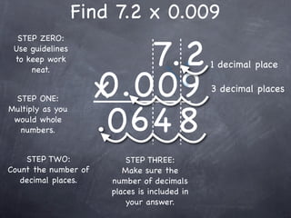 Find 7.2 x 0.009

                           7.2
  STEP ZERO:
 Use guidelines
 to keep work
                                               1 decimal place

                      0.009
     neat.


 STEP ONE:            x                        3 decimal places


                      .0 6 4 8
Multiply as you
 would whole
  numbers.


    STEP TWO:              STEP THREE:
Count the number of       Make sure the
   decimal places.     number of decimals
                       places is included in
                           your answer.
 