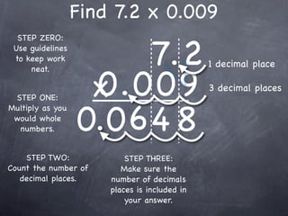 Find 7.2 x 0.009

                        7.2
  STEP ZERO:
 Use guidelines
 to keep work
                                              1 decimal place

                   0.009
     neat.


 STEP ONE:         x                          3 decimal places


                  0.0 6 4 8
Multiply as you
 would whole
  numbers.


    STEP TWO:             STEP THREE:
Count the number of      Make sure the
   decimal places.    number of decimals
                      places is included in
                          your answer.
 