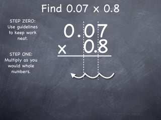 Find 0.07 x 0.8

                      0.0 7
  STEP ZERO:
 Use guidelines
 to keep work



                     x 0.8
     neat.


 STEP ONE:
Multiply as you
 would whole
  numbers.
 