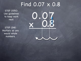 Find 0.07 x 0.8

                      0.0 7
  STEP ZERO:
 Use guidelines
 to keep work



                     x 0.8
     neat.


 STEP ONE:
Multiply as you
 would whole
  numbers.
 