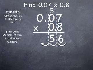 Find 0.07 x 0.8
                          5
                      0.0 7
  STEP ZERO:
 Use guidelines
 to keep work



                     x 0.8
     neat.


 STEP ONE:


                        56
Multiply as you
 would whole
  numbers.
 