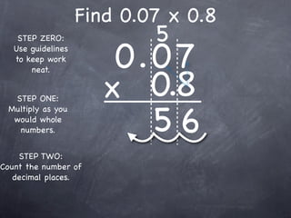 Find 0.07 x 0.8
                            5
                        0.0 7
    STEP ZERO:
   Use guidelines
   to keep work



                       x 0.8
       neat.


  STEP ONE:


                          56
 Multiply as you
  would whole
   numbers.


    STEP TWO:
Count the number of
   decimal places.
 