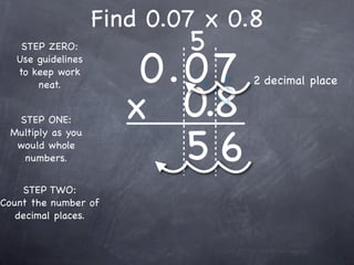 Find 0.07 x 0.8
                            5
                        0.0 7
    STEP ZERO:
   Use guidelines
   to keep work
                                  2 decimal place

                       x 0.8
       neat.


  STEP ONE:


                          56
 Multiply as you
  would whole
   numbers.


    STEP TWO:
Count the number of
   decimal places.
 