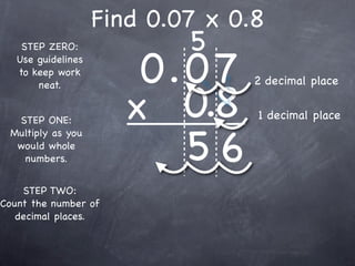 Find 0.07 x 0.8
                            5
                        0.0 7
    STEP ZERO:
   Use guidelines
   to keep work
                                  2 decimal place

                       x 0.8
       neat.


  STEP ONE:                       1 decimal place


                          56
 Multiply as you
  would whole
   numbers.


    STEP TWO:
Count the number of
   decimal places.
 