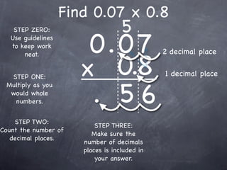 Find 0.07 x 0.8
                                    5
                        0.0 7
    STEP ZERO:
   Use guidelines
   to keep work
                                               2 decimal place

                       x 0.8
       neat.


  STEP ONE:                                    1 decimal place


                        . 56
 Multiply as you
  would whole
   numbers.


    STEP TWO:
                           STEP THREE:
Count the number of
                          Make sure the
   decimal places.
                       number of decimals
                       places is included in
                           your answer.
 