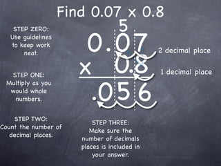 Find 0.07 x 0.8
                                    5
                        0.0 7
    STEP ZERO:
   Use guidelines
   to keep work
                                               2 decimal place

                       x 0.8
       neat.


  STEP ONE:                                    1 decimal place


                        .0 5 6
 Multiply as you
  would whole
   numbers.


    STEP TWO:
                           STEP THREE:
Count the number of
                          Make sure the
   decimal places.
                       number of decimals
                       places is included in
                           your answer.
 