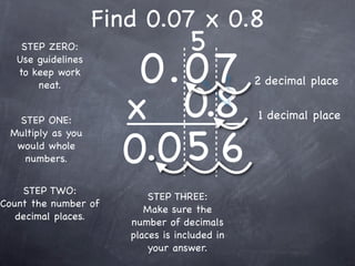 Find 0.07 x 0.8
                                    5
                       0.0 7
    STEP ZERO:
   Use guidelines
   to keep work
                                               2 decimal place

                      x 0.8
       neat.


  STEP ONE:                                    1 decimal place


                      0.0 5 6
 Multiply as you
  would whole
   numbers.


    STEP TWO:
                           STEP THREE:
Count the number of
                          Make sure the
   decimal places.
                       number of decimals
                       places is included in
                           your answer.
 