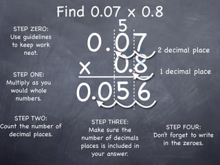 Find 0.07 x 0.8
                                    5
                       0.0 7
    STEP ZERO:
   Use guidelines
   to keep work
                                                2 decimal place

                      x 0.8
       neat.


  STEP ONE:                                      1 decimal place


                      0.0 5 6
 Multiply as you
  would whole
   numbers.


    STEP TWO:
                           STEP THREE:
Count the number of                                 STEP FOUR:
                          Make sure the
   decimal places.                             Don’t forget to write
                       number of decimals
                       places is included in      in the zeroes.
                           your answer.
 