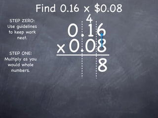 Find 0.16 x $0.08
                       4
                    0.16
  STEP ZERO:
 Use guidelines
 to keep work



                  x 0.08
     neat.


 STEP ONE:


                       8
Multiply as you
 would whole
  numbers.
 