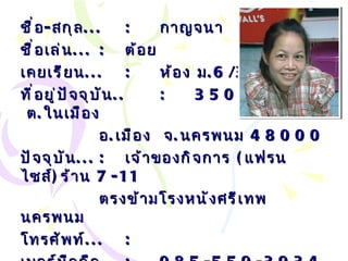 ชื่อ - สกุล ... : กาญจนา  สีวะสุทธิ์ ชื่อเล่น ... :   ต้อย เคยเรียน ... : ห้อง ม .6/3 ที่อยู่ปัจจุบัน .. : 350/2  ถ . ศรีเทพ  ต . ในเมือง อ . เมือง  จ . นครพนม  48000 ปัจจุบัน ... :   เจ้าของกิจการ  ( แฟรนไซส์ ) ร้าน  7-11 ตรงข้ามโรงหนังศรีเทพ นครพนม โทรศัพท์ ... :   เบอร์มือถือ ... :   085-559-3934 Email… :  [email_address] com   