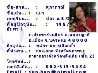 ชื่อ - สกุล ... : สุภาภรณ์  เมืองโคตร ชื่อเล่น ... :   แมว เคยเรียน ... : ห้อง ม .3/2 ที่อยู่ปัจจุบัน .. : 145/35  หมู่บ้านอัมพร  1  ถ . ประชาร่วมมิตร ต . หนองญาติ อ . เมือง จ . นครพนม  48000 ปัจจุบัน ... :   พนักงานการเลือกตั้ง ที่ทำงาน ... :   สนง . กกต . จังหวัดนครพนม ศาลากลางจังหวัดหลังเดิม  ( ชั้น  2) โทรศัพท์ ... :   เบอร์มือถือ ... :   082-313-3454 Email… :  sup . [email_address] . com 
