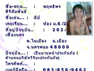 ชื่อ - สกุล ... : พฤทธิพร  รักดีศิริสัมพันธ์ ชื่อเล่น ... :   นีย์ เคยเรียน ... : ห้อง ม .6/2 ที่อยู่ปัจจุบัน .. : 202 /1  ถนนเฟื่องนคร ต . ในเมือง  อ . เมือง  จ . นครพนม  48000 ปัจจุบัน ... :   เป็นนายหน้าประกันภัย  ( ตัวแทนบริษัทวิริยะประกันภัย ) โทรศัพท์ ... :   เบอร์มือถือ ... :   083-856-9462 Email… :  [email_address] 