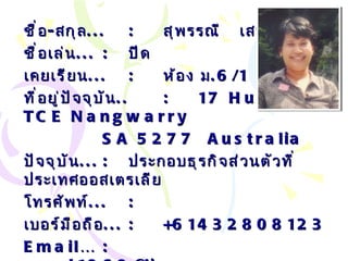 ชื่อ - สกุล ... : สุพรรณี  เสนานิคม ชื่อเล่น ... :   ปีด เคยเรียน ... : ห้อง ม .6/1 ที่อยู่ปัจจุบัน .. : 17 Hunkin TCE Nangwarry SA 5277  Australia ปัจจุบัน ... :   ประกอบธุรกิจส่วนตัวที่ประเทศออสเตรเลีย โทรศัพท์ ... :   เบอร์มือถือ ... :   +61432808123 Email… :  [email_address] . com . au 
