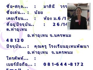 ชื่อ - สกุล ... : มาลินี  วรรณวงศ์ ชื่อเล่น ... :   น้อย เคยเรียน ... : ห้อง ม .6/1 ที่อยู่ปัจจุบัน .. : 26/14   ม . 3   ต . ท่าอุเทน  อ . ท่าอุเทน จ . นครพนม  48120 ปัจจุบัน ... :   คุณครู โรงเรียนอุเทนพัฒนา อ . ท่าอุเทน  จ . นครพนม โทรศัพท์ ... :   เบอร์มือถือ ... :   081-644-8172 Email… :  [email_address] com 