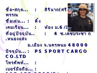 ชื่อ - สกุล ... : สิรินาถ ( ศรีสุดา )  มณีพรรณ ชื่อเล่น ... :   ติ้ง เคยเรียน ... : ห้อง ม .6/3 ที่อยู่ปัจจุบัน .. : 4   ซ . เดชประชา ถ . หนองแสง  อ . เมือง จ . นครพนม  48000 ปัจจุบัน ... :   PS SPORT CARGO CO.LTD โทรศัพท์ ... :   เบอร์มือถือ ... :   087-477-3585( Dtac) , 086-2345916 ( GSM) Email… :  t_sirinart2512 @hotmail. com 