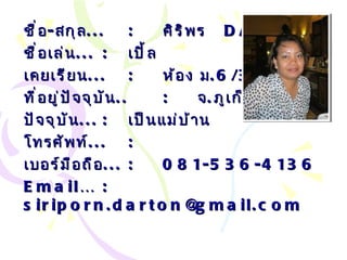 ชื่อ - สกุล ... : ศิริพร  DARTON ชื่อเล่น ... :   เปิ้ล เคยเรียน ... : ห้อง ม .6/3 ที่อยู่ปัจจุบัน .. : จ . ภูเก็ต ปัจจุบัน ... :   เป็นแม่บ้าน โทรศัพท์ ... :   เบอร์มือถือ ... :   081-536-4136 Email… :  siriporn . [email_address] l.com 