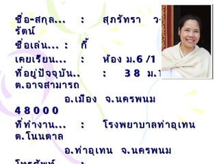 ชื่อ - สกุล ... : สุภรัทรา  วงศ์พนารัตน์ ชื่อเล่น ... :   กี้ เคยเรียน ... : ห้อง ม .6/1  ที่อยู่ปัจจุบัน .. : 38  ม .1  ต . อาจสามารถ อ . เมือง  จ . นครพนม  48000 ที่ทำงาน ... :   โรงพยาบาลท่าอุเทน ต . โนนตาล อ . ท่าอุเทน  จ . นครพนม โทรศัพท์ ... :   เบอร์มือถือ ... :   089-940-2637 Email… :  [email_address] l.com 