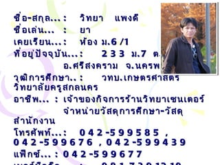 ชื่อ - สกุล ... : วิทยา  แพงดี ชื่อเล่น ... :   ยา เคยเรียน ... : ห้อง ม .6/1 ที่อยู่ปัจจุบัน ... : 233  ม .7  ต . ศรีสงคราม อ . ศรีสงคราม  จ . นครพนม วุฒิการศึกษา .. :   วทบ . เกษตรศาสตร์  วิทยาลัยครูสกลนคร อาชีพ ... :   เจ้าของกิจการร้านวิทยาเซนเตอร์ จำหน่ายวัสดุการศึกษา - วัสดุสำนักงาน โทรศัพท์ ... :   042-599585 , 042-599676 , 042-599439 แฟ็กซ์ ... :   042-599677 เบอร์มือถือ ... :   081-7391210 Email… :  [email_address] 
