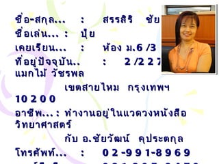 ชื่อ - สกุล ... : สรรสิริ  ชัยรัตน์ ชื่อเล่น ... :   ปุ้ย เคยเรียน ... : ห้อง ม .6/3 ที่อยู่ปัจจุบัน .. : 2/227  หมู่บ้านแมกไม้ วัชรพล เขตสายไหม  กรุงเทพฯ  10200 อาชีพ ... :   ทำงานอยู่ในแวดวงหนังสือวิทยาศาสตร์ กับ อ . ชัยวัฒน์  คุประตกุล โทรศัพท์ ... :   02-991-8969 เบอร์มือถือ ... :   081-805-9470 Email… :  [email_address] m 