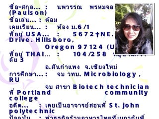 ชื่อ - สกุล ... : นพวรรณ  พรหมจอม  ( Paulson) ชื่อเล่น ... :   ต้อม เคยเรียน ... : ห้อง ม .6/1 ที่อยู่  USA ... : 5672NE . Canard Drive .  Hillsboro, Oregon 97124  ( USA ) ที่อยู่  THAI… : 104/258  หมู่บ้านศีวาลัย  3 อ . สันกำแพง  จ . เชียงใหม่ การศึกษา ... : จบ วทบ .  Microbiology , RU จบ สาขา  Biotech technician  ที่  Portland  community college อดีต ... : เคยเป็นอาจารย์สอนที่  St. john polytechnic ปัจจุบัน ... : ทำธุรกิจร้านอาหารไทยที่เมกากับพี่สาว อนาคต ... : ย้ายกลับเมืองไทยให้เพื่อนๆ ดูแลตอนแก่ โทรศัพท์ ... :   1-971-327-6931 เบอร์มือถือ ... :   1-503-459-2282 Email… :  [email_address] . com   