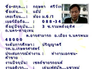 ชื่อ - สกุล ... : กฤษดา  ศรีวังพล ชื่อเล่น ... :   แอ๊ป เคยเรียน ... : ห้อง ม .6/1 เบอร์มือถือ ... :   088-340-0909 ที่อยู่ปัจจุบัน ... : 3  ซ . รวมพลังอุทิศ ถ . นคร - ท่าอุเทน ต . อาจสามารถ  อ . เมือง จ . นครพนม  48000 ระดับการศึกษา :   ปริญญาตรี วท . บ . เกษตรศาสตร์ ประสบการณ์ทำงาน : ทำงานเอกชน - ค้าขาย งานปัจจุบัน : เซลล์ขายรถยนต์ งานอดิเรก ... :   เล่นเฟสบุ๊ค ... แซวหมู่ กีฬาที่ชอบ ... :   กอล์ฟ Email… :  