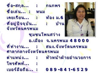 ชื่อ - สกุล ... : กนกพร  ไชยศล ชื่อเล่น ... :   หนม เคยเรียน ... : ห้อง ม .6/1 ที่อยู่ปัจจุบัน ... : บ้านพัก สนง . จังหวัดนครพนม ชุมชนโพนสว่าง อ . เมือง  จ . นครพนม  48000 ที่ทำงาน ... :   สนง . จังหวัดนครพนม ศาลากลางจังหวัดนครพนม ตำแหน่ง ... :   หัวหน้าฝ่ายอำนวยการ โทรศัพท์ ... :   เบอร์มือถือ ... :   089-841-6529 Email… :  [email_address] om   