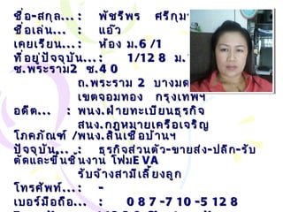 ชื่อ - สกุล ... : พัชรีพร  ศรีกุมาร ( วิรุณพันธ์ ) ชื่อเล่น ... :   แอ๊ว เคยเรียน ... : ห้อง ม .6/1 ที่อยู่ปัจจุบัน ... : 1/128  ม .10  ซ . พระราม 2  ซ .40 ถ . พระราม  2  บางมด  เขตจอมทอง กรุงเทพฯ อดีต ... :   พนง . ฝ่ายทะเบียนธุรกิจ  สนง . กฎหมายเครือเจริญโภคภัณฑ์  / พนง . สินเชื่อบ้านฯ ปัจจุบัน ... :   ธุรกิจส่วนตัว - ขายส่ง - ปลีก - รับตัดและขึ้นชิ้นงาน โฟม EVA รับจ้างสามีเลี้ยงลูก โทรศัพท์ ... :   - เบอร์มือถือ ... :   087-710-5128 Email… :  [email_address] . com 