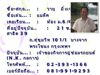 ชื่อ - สกุล ... : วายุ  มิ่งเจริญพาณิชย์ ชื่อเล่น ... :   แบล็ค เคยเรียน ... : ห้อง ม .6/4 ที่อยู่ปัจจุบัน .. : 21  ซ . วชิรธรรมสาธิต  39 ถ . สุขุมวิท  101/1  บางจาก พระโขนง กรุงเทพฯ ปัจจุบัน ... :   เจ้าของกิจการอู่ซ่อมรถยนต์  ( N.K.   กลการ ) โทรศัพท์ ... :   02-393-1366 เบอร์มือถือ ... :   081-991-9293 Email… :  