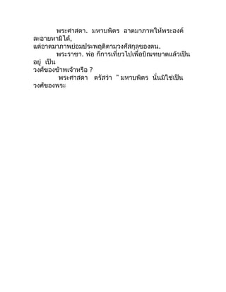 พระศำสดำ. มหำบพิตร อำตมำภำพให้พระองค์
ละอำยหำมิได้,
แต่อำตมำภำพย่อมประพฤติตำมวงศ์สกุลของตน.
          พระรำชำ. พ่อ ก็กำรเท...