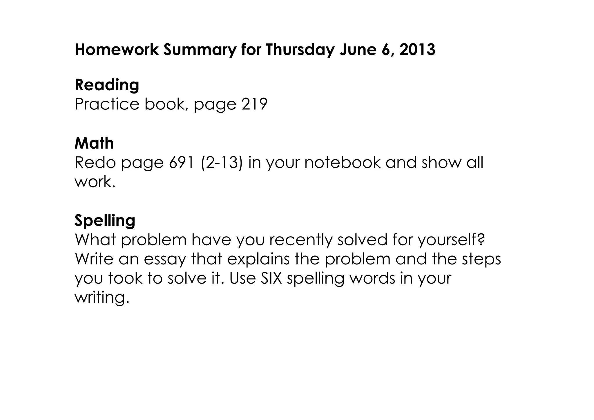 Homework Summary for Thursday June 6, 2013
Reading
Practice book, page 219
Math
Redo page 691 (2­13) in your notebook and show all
work.
Spelling
What problem have you recently solved for yourself?
Write an essay that explains the problem and the steps
you took to solve it. Use SIX spelling words in your
writing.
 