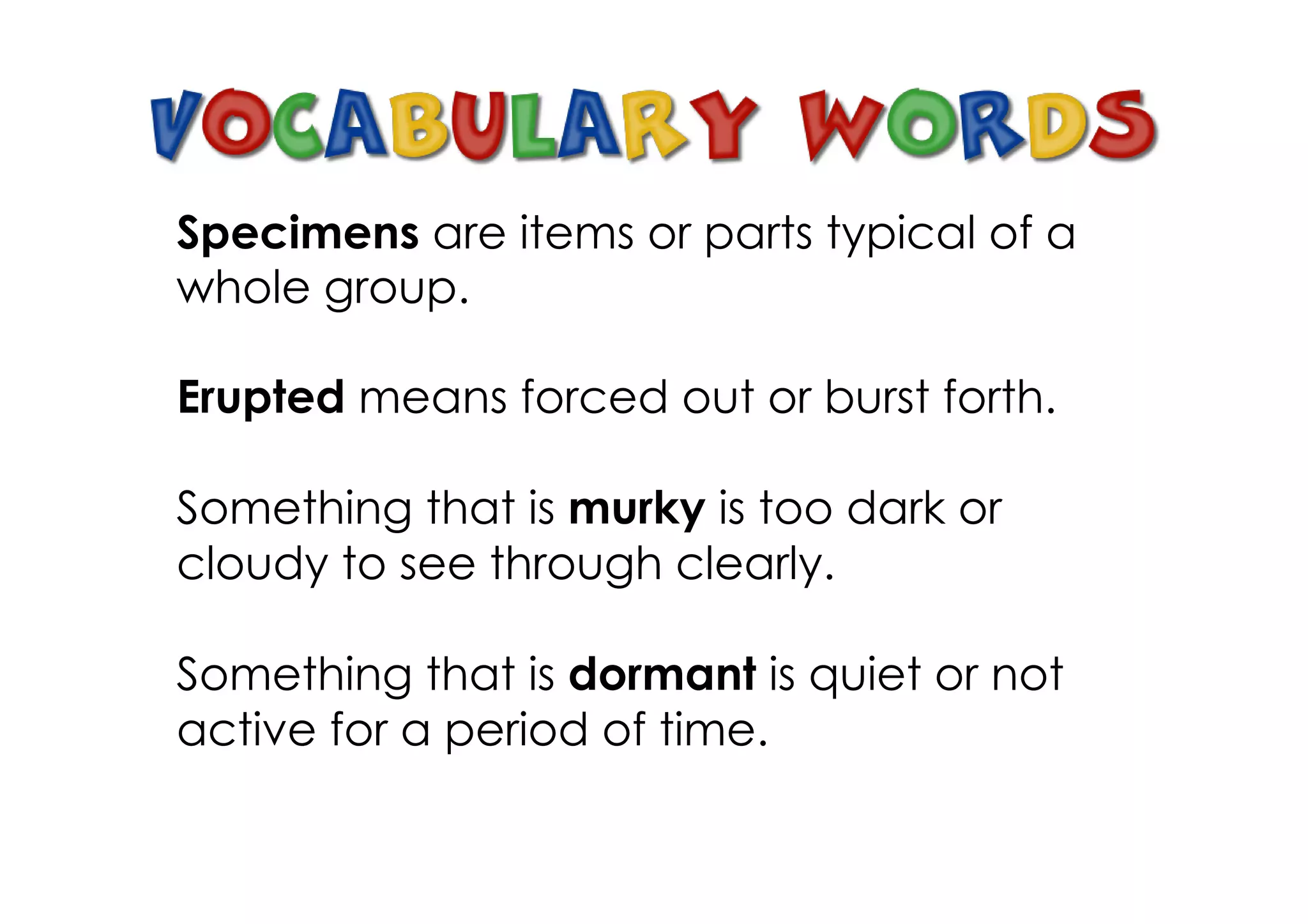 Specimens are items or parts typical of a
whole group.
Erupted means forced out or burst forth.
Something that is murky is too dark or
cloudy to see through clearly.
Something that is dormant is quiet or not
active for a period of time.
 