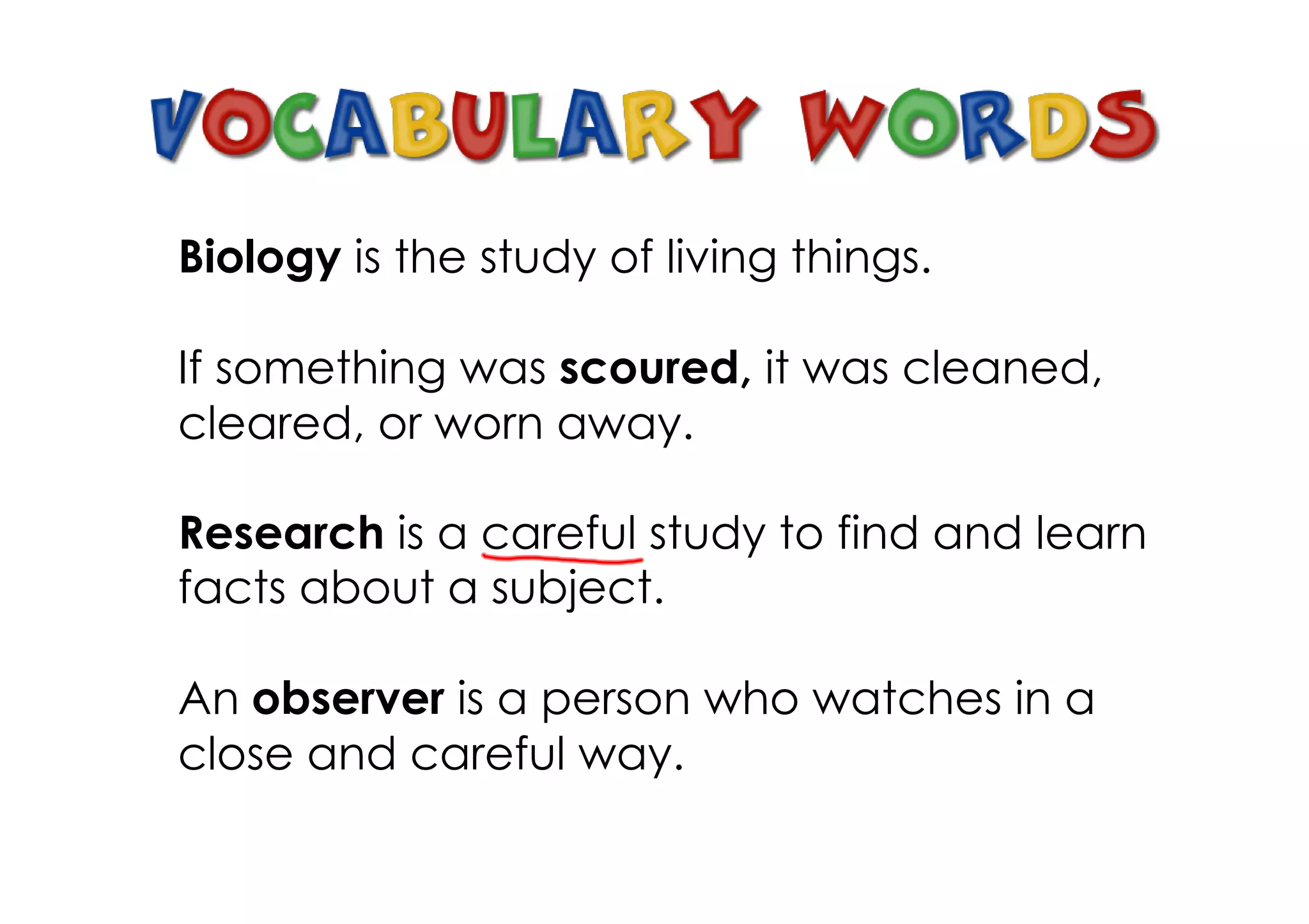 Biology is the study of living things.
If something was scoured, it was cleaned,
cleared, or worn away.
Research is a careful study to find and learn
facts about a subject.
An observer is a person who watches in a
close and careful way.
 