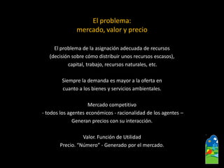 El problema: mercado, valor y precio 
El problema de la asignación adecuada de recursos 
(decisión sobre cómo distribuir unos recursos escasos), 
capital, trabajo, recursos naturales, etc. 
Siempre la demanda es mayor a la oferta en 
cuanto a los bienes y servicios ambientales. 
Mercado competitivo 
-todos los agentes económicos -racionalidad de los agentes – 
Generan precios con su interacción. 
Valor. Función de Utilidad 
Precio. “Número” -Generado por el mercado.  
