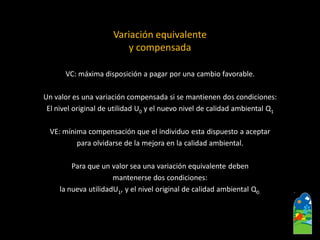 Variación equivalente 
y compensada 
VC: máxima disposición a pagar por una cambio favorable. 
Un valor es una variación compensada si se mantienen dos condiciones: 
El nivel original de utilidad U0y el nuevo nivel de calidad ambiental Q1 
VE: mínima compensación que el individuo esta dispuesto a aceptar 
para olvidarse de la mejora en la calidad ambiental. 
Para que un valor sea una variación equivalente deben 
mantenerse dos condiciones: 
la nueva utilidadU1, y el nivel original de calidad ambiental Q0.  